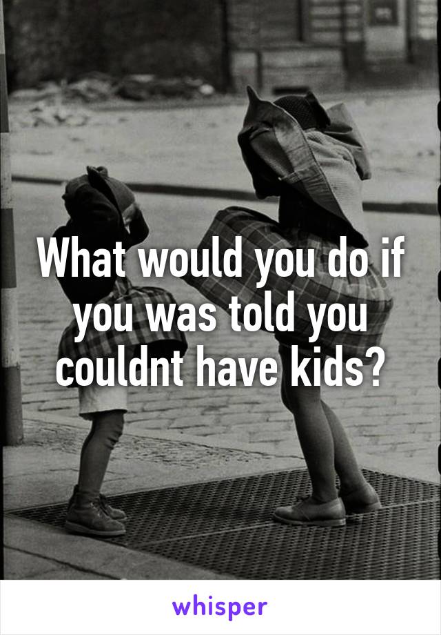 What would you do if you was told you couldnt have kids?