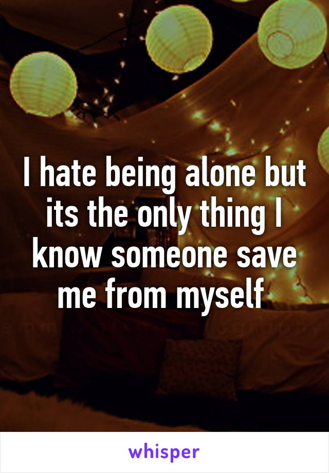 I hate being alone but its the only thing I know someone save me from myself 