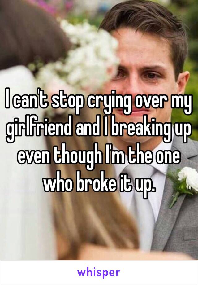 I can't stop crying over my girlfriend and I breaking up even though I'm the one who broke it up. 