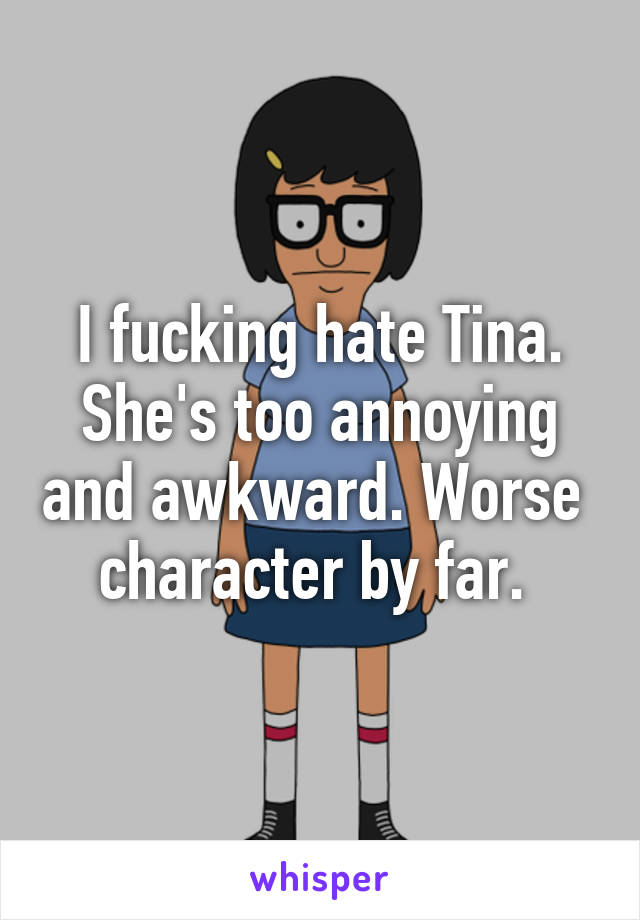 I fucking hate Tina. She's too annoying and awkward. Worse  character by far. 