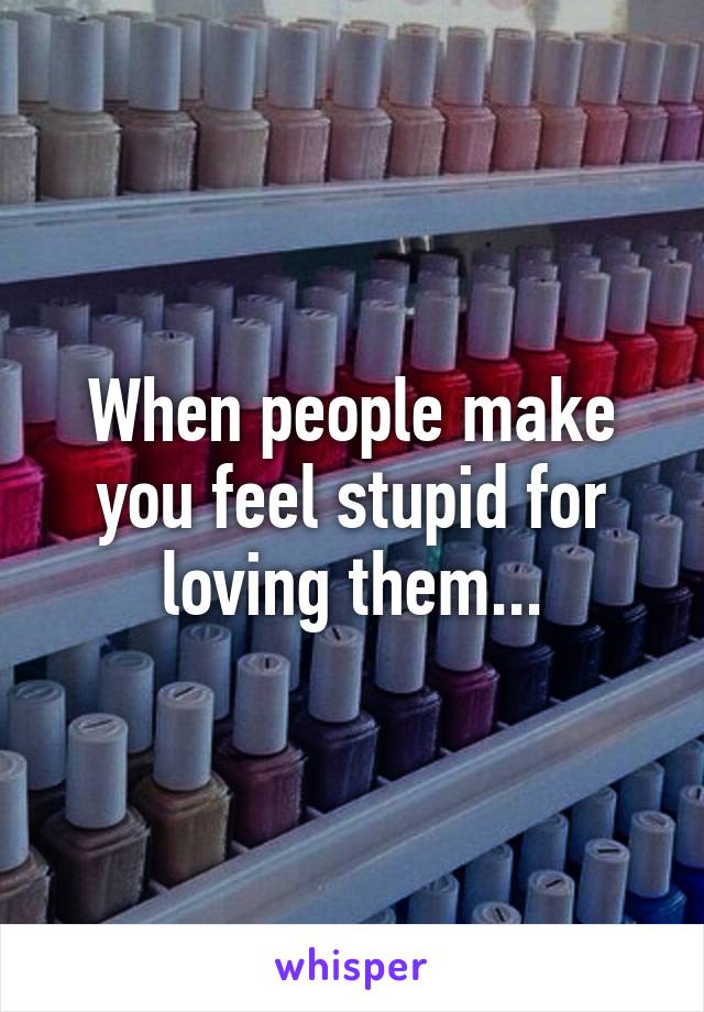 When people make you feel stupid for loving them...