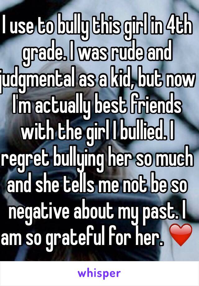 I use to bully this girl in 4th grade. I was rude and judgmental as a kid, but now I'm actually best friends with the girl I bullied. I regret bullying her so much and she tells me not be so negative about my past. I am so grateful for her. ❤️ 