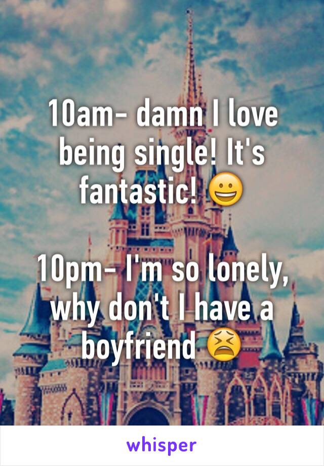 10am- damn I love being single! It's fantastic! 😀

10pm- I'm so lonely, why don't I have a boyfriend 😫