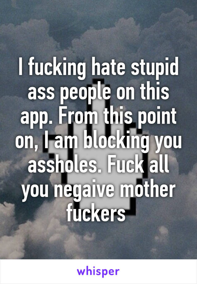 I fucking hate stupid ass people on this app. From this point on, I am blocking you assholes. Fuck all you negaive mother fuckers 