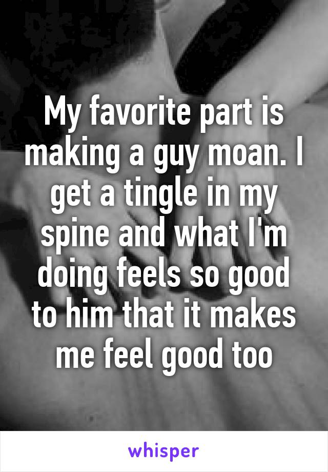 My favorite part is making a guy moan. I get a tingle in my spine and what I'm doing feels so good to him that it makes me feel good too