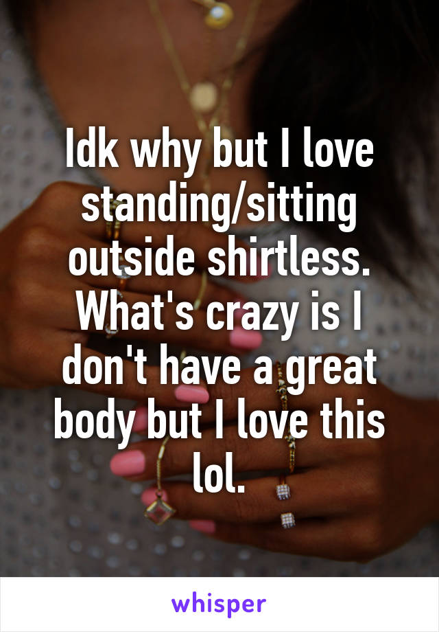 Idk why but I love standing/sitting outside shirtless. What's crazy is I don't have a great body but I love this lol.