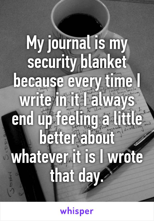 My journal is my security blanket because every time I write in it I always end up feeling a little better about whatever it is I wrote that day.