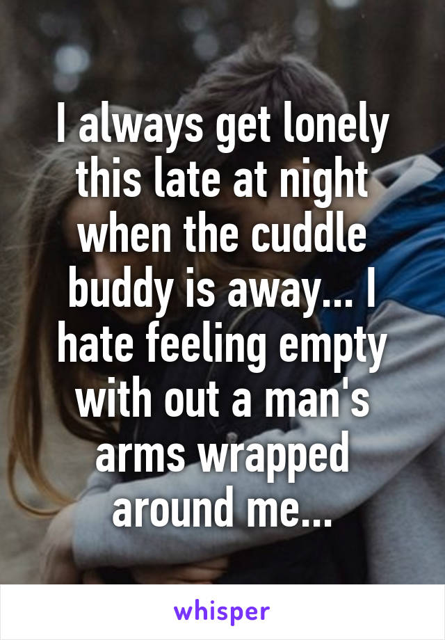 I always get lonely this late at night when the cuddle buddy is away... I hate feeling empty with out a man's arms wrapped around me...