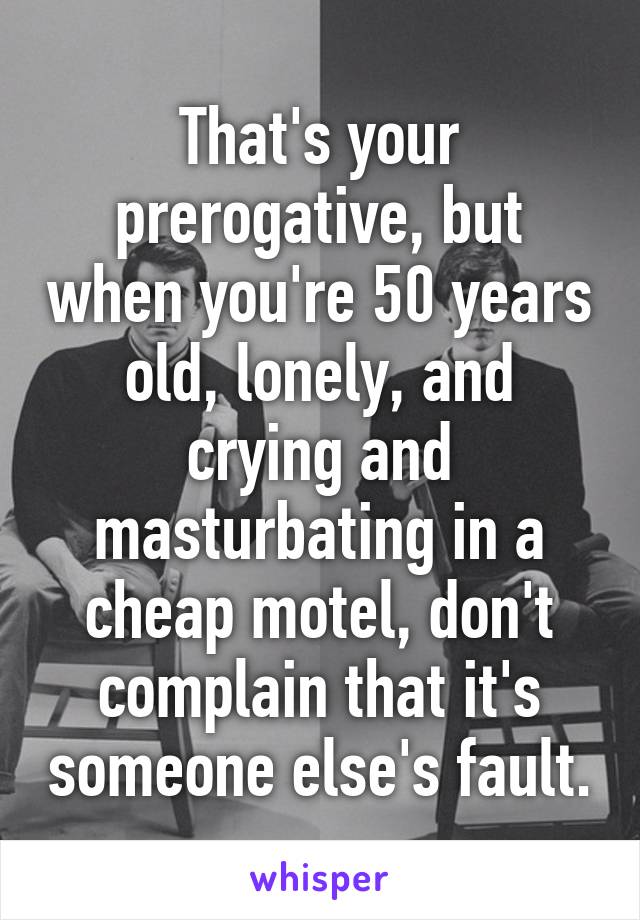 That's your prerogative, but when you're 50 years old, lonely, and crying and masturbating in a cheap motel, don't complain that it's someone else's fault.