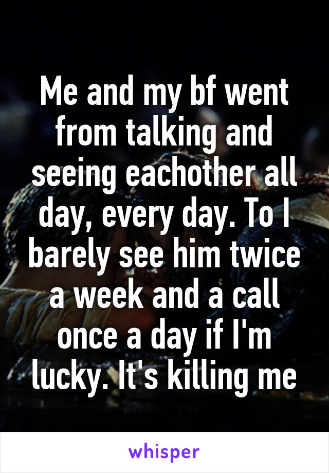 Me and my bf went from talking and seeing eachother all day, every day. To I barely see him twice a week and a call once a day if I'm lucky. It's killing me