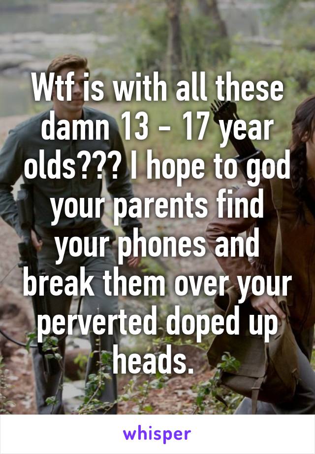 Wtf is with all these damn 13 - 17 year olds??? I hope to god your parents find your phones and break them over your perverted doped up heads. 