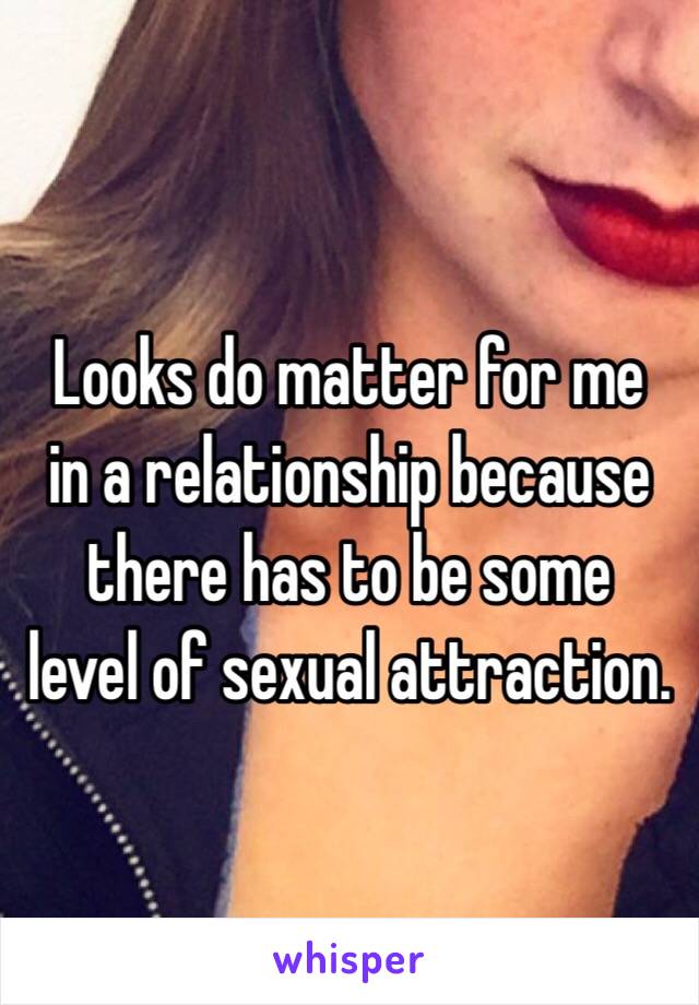 Looks do matter for me 
in a relationship because there has to be some 
level of sexual attraction.