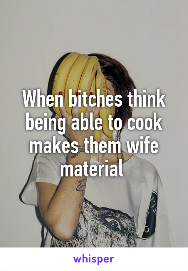 When bitches think being able to cook makes them wife material 