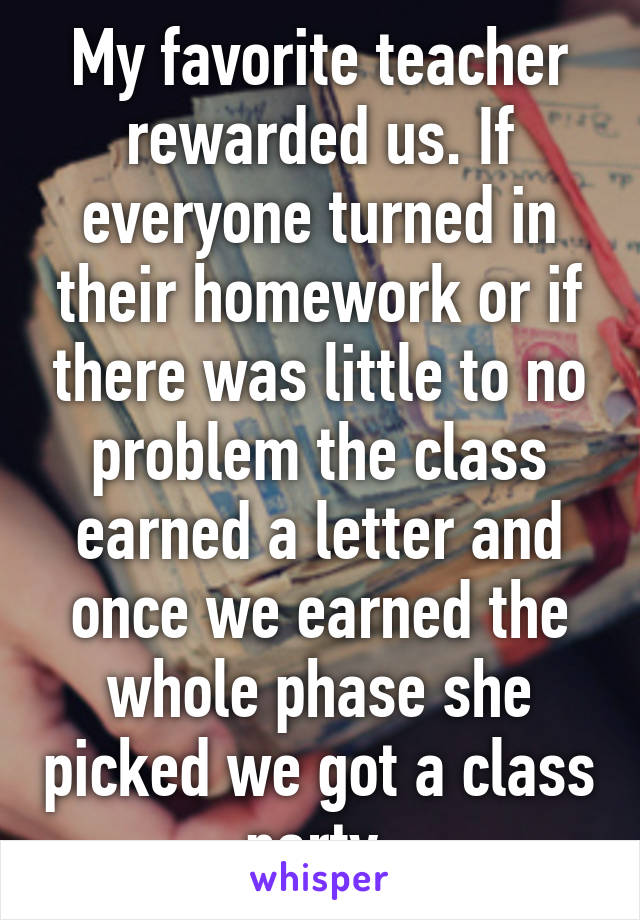 My favorite teacher rewarded us. If everyone turned in their homework or if there was little to no problem the class earned a letter and once we earned the whole phase she picked we got a class party.