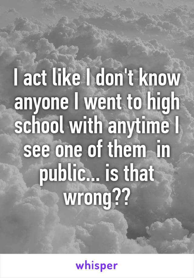 I act like I don't know anyone I went to high school with anytime I see one of them  in public... is that wrong??