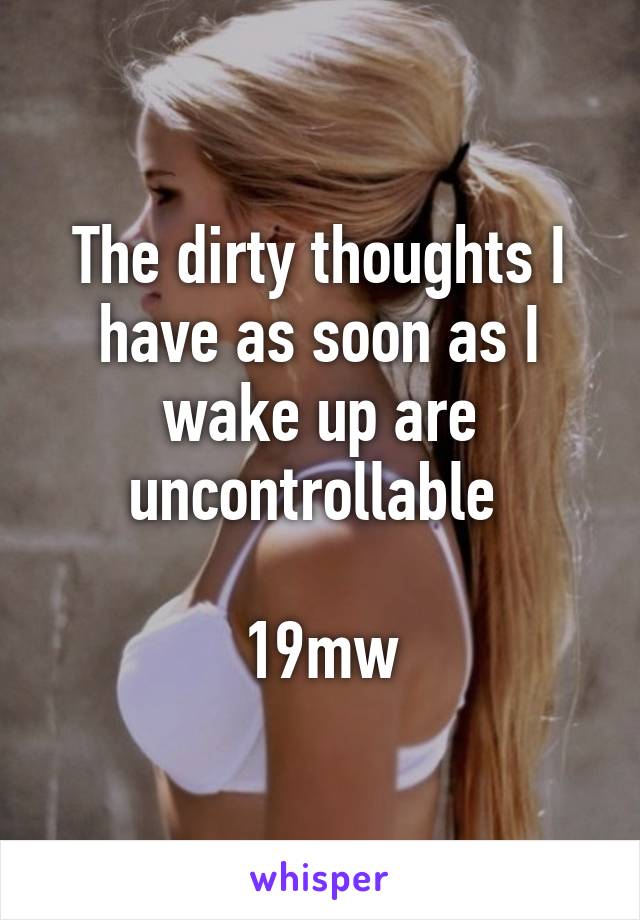 The dirty thoughts I have as soon as I wake up are uncontrollable 

19mw