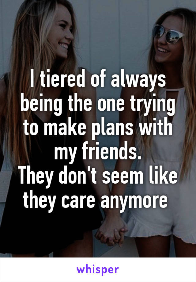 I tiered of always being the one trying to make plans with my friends.
They don't seem like they care anymore 