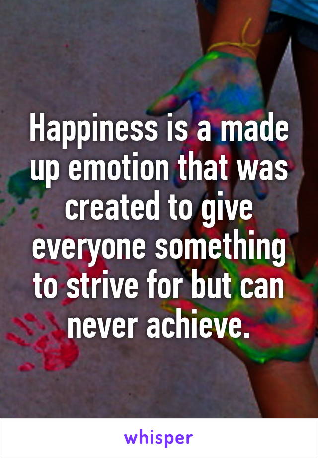 Happiness is a made up emotion that was created to give everyone something to strive for but can never achieve.