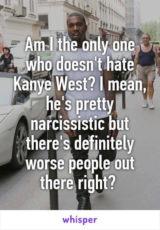 Am I the only one who doesn't hate Kanye West? I mean, he's pretty narcissistic but there's definitely worse people out there right? 