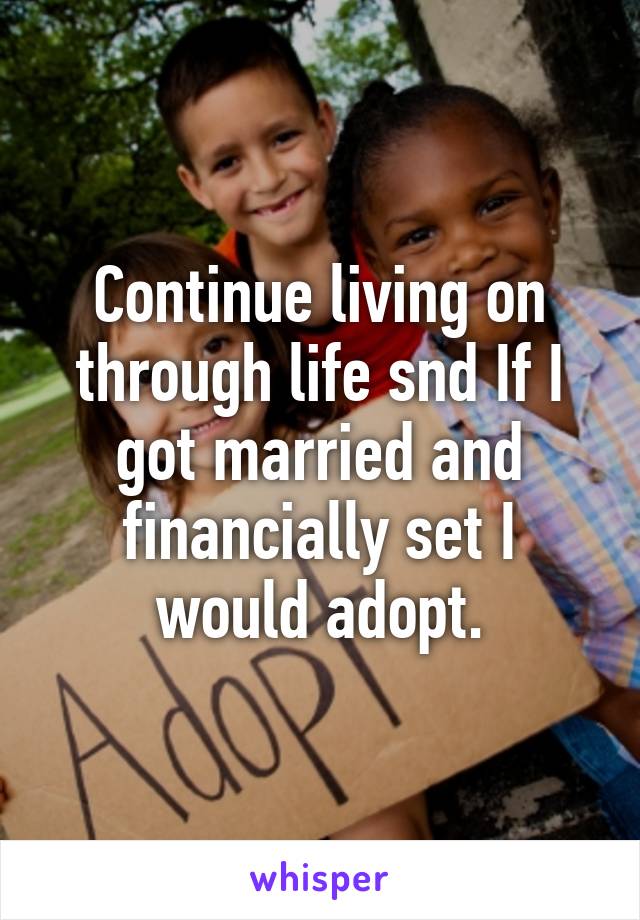 Continue living on through life snd If I got married and financially set I would adopt.