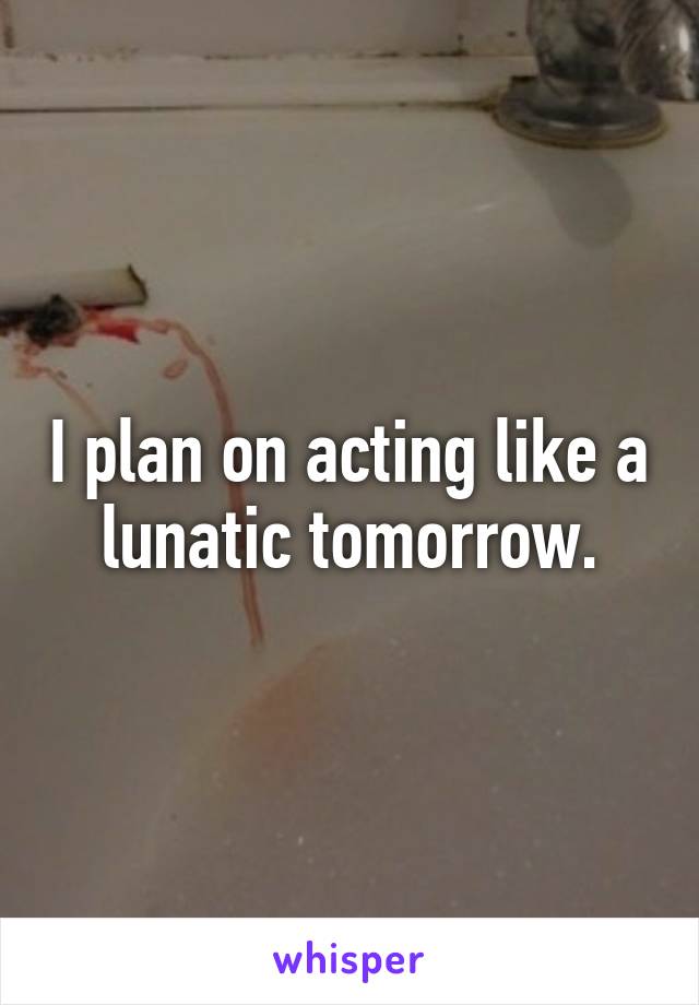 I plan on acting like a lunatic tomorrow.