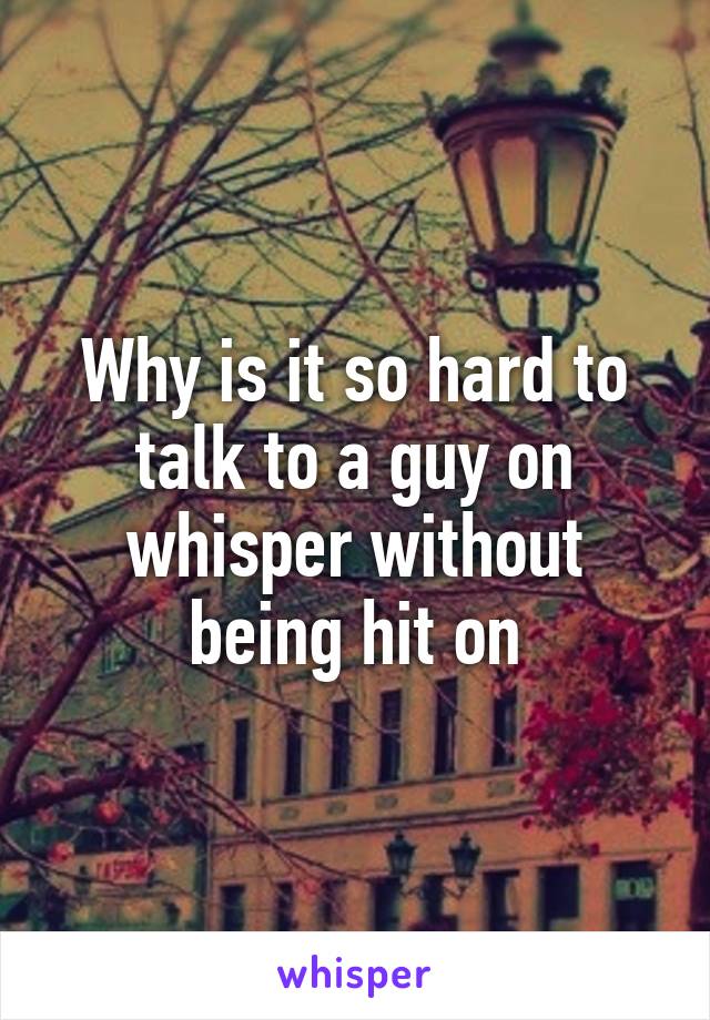 Why is it so hard to talk to a guy on whisper without being hit on