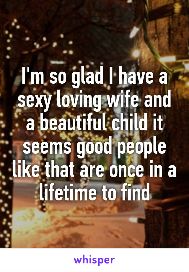 I'm so glad I have a sexy loving wife and a beautiful child it seems good people like that are once in a lifetime to find