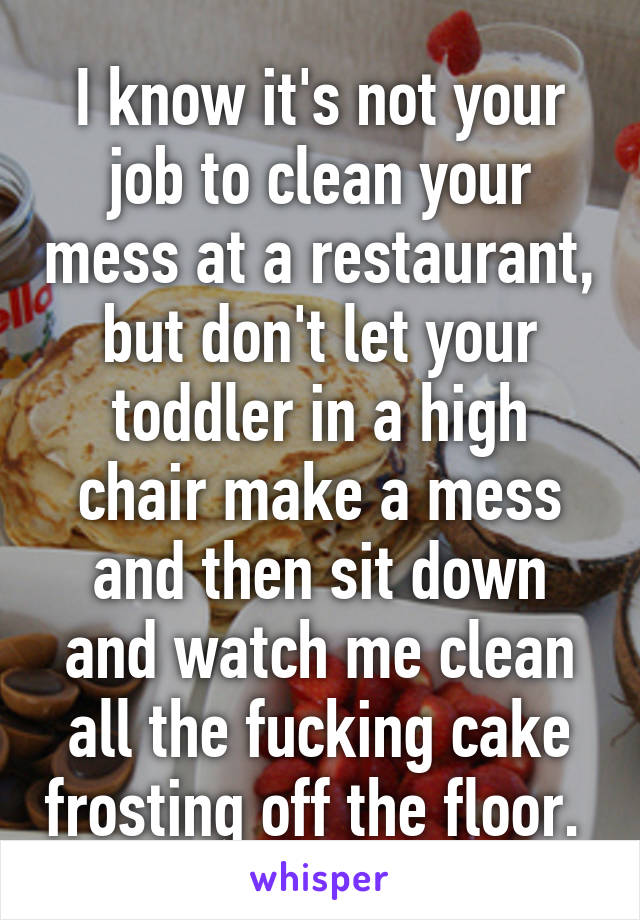 I know it's not your job to clean your mess at a restaurant, but don't let your toddler in a high chair make a mess and then sit down and watch me clean all the fucking cake frosting off the floor. 