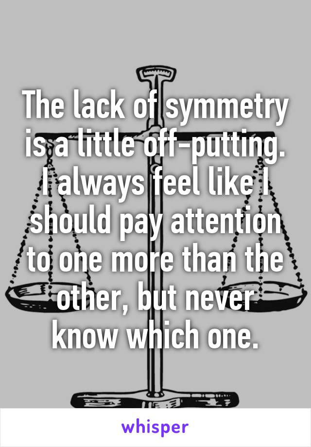 The lack of symmetry is a little off-putting. I always feel like I should pay attention to one more than the other, but never know which one.