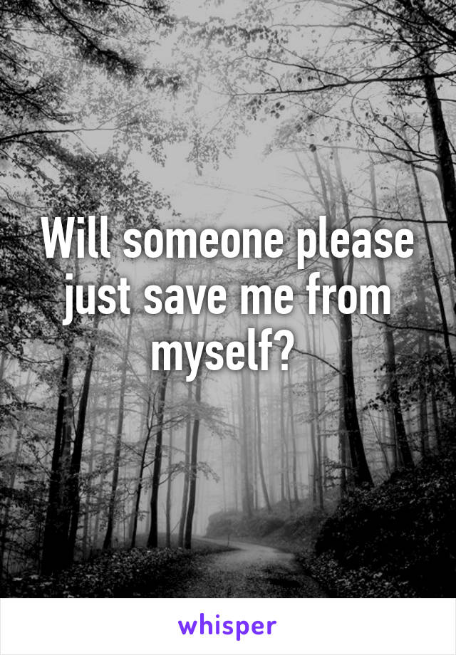 Will someone please just save me from myself? 
