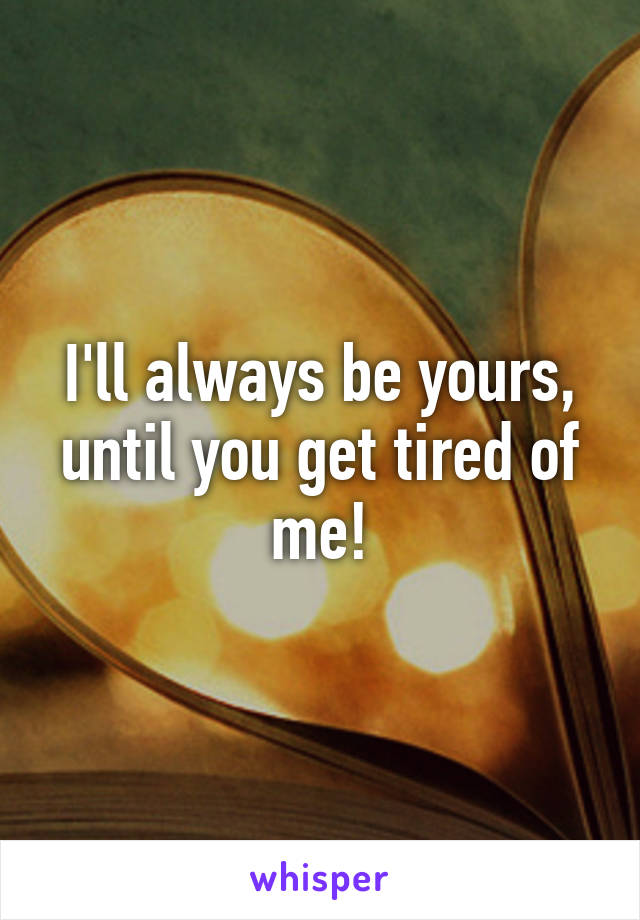 I'll always be yours, until you get tired of me!