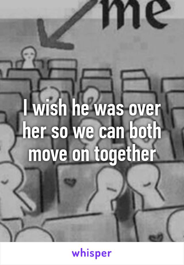 I wish he was over her so we can both move on together