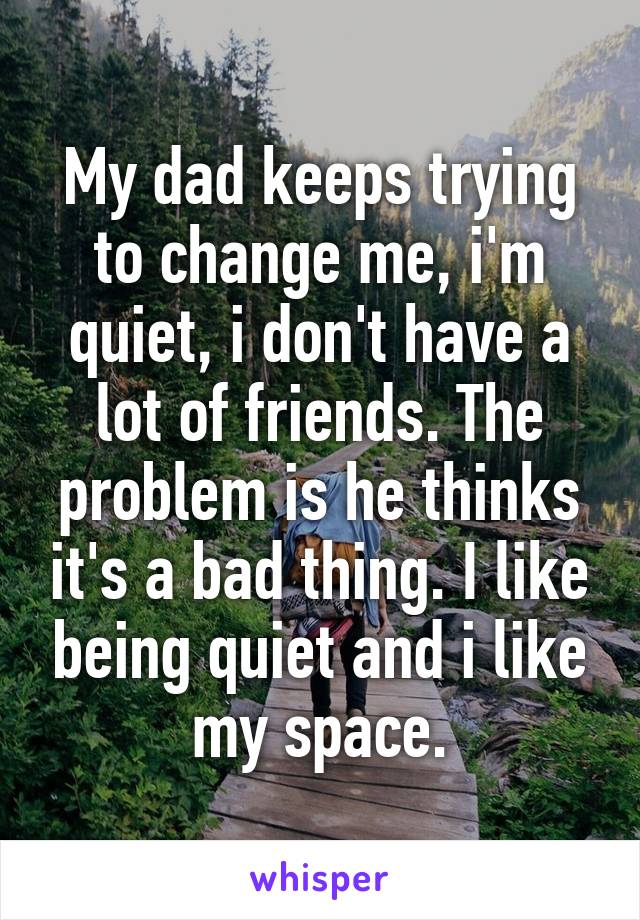 My dad keeps trying to change me, i'm quiet, i don't have a lot of friends. The problem is he thinks it's a bad thing. I like being quiet and i like my space.