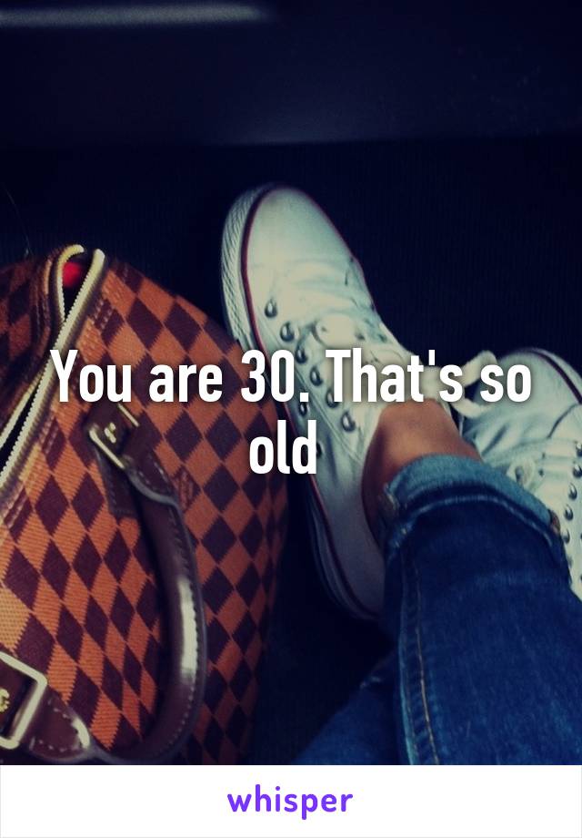 You are 30. That's so old 