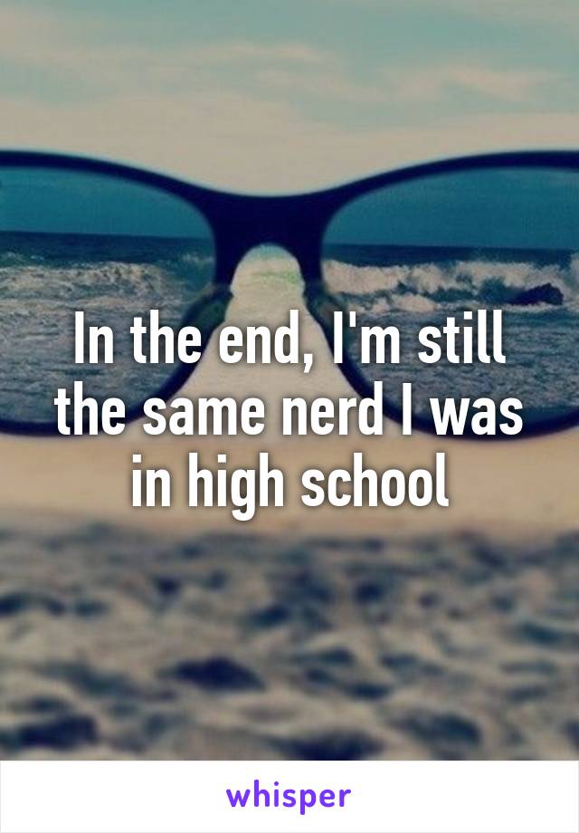 In the end, I'm still the same nerd I was in high school