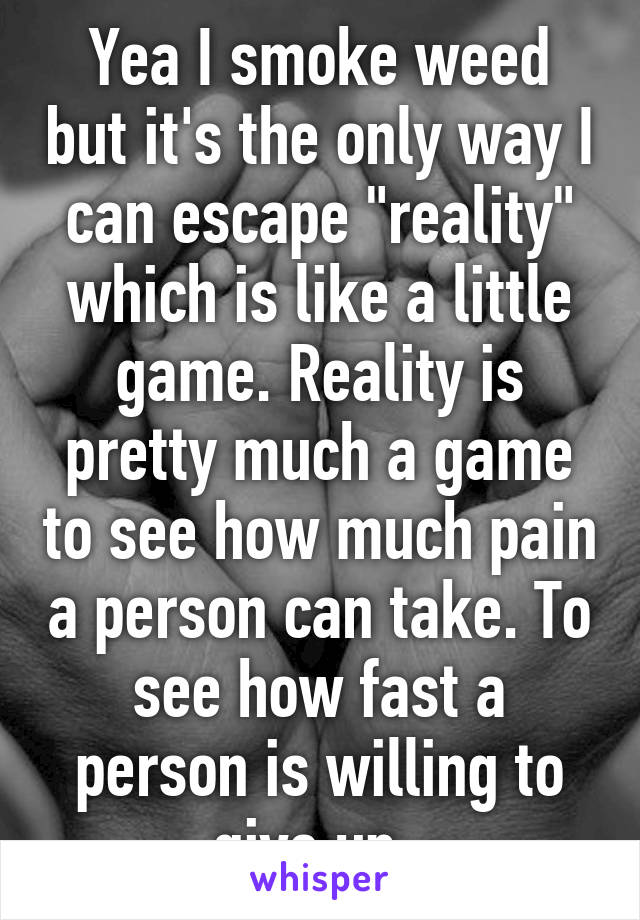 Yea I smoke weed but it's the only way I can escape "reality" which is like a little game. Reality is pretty much a game to see how much pain a person can take. To see how fast a person is willing to give up. 