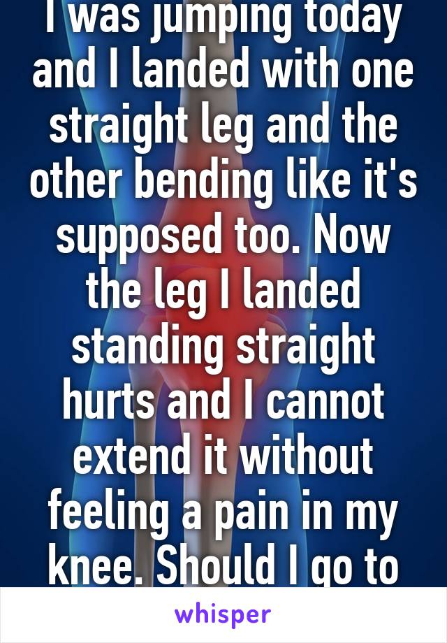 I was jumping today and I landed with one straight leg and the other bending like it's supposed too. Now the leg I landed standing straight hurts and I cannot extend it without feeling a pain in my knee. Should I go to the hospital?