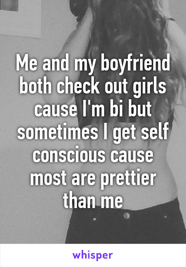 Me and my boyfriend both check out girls cause I'm bi but sometimes I get self conscious cause most are prettier than me