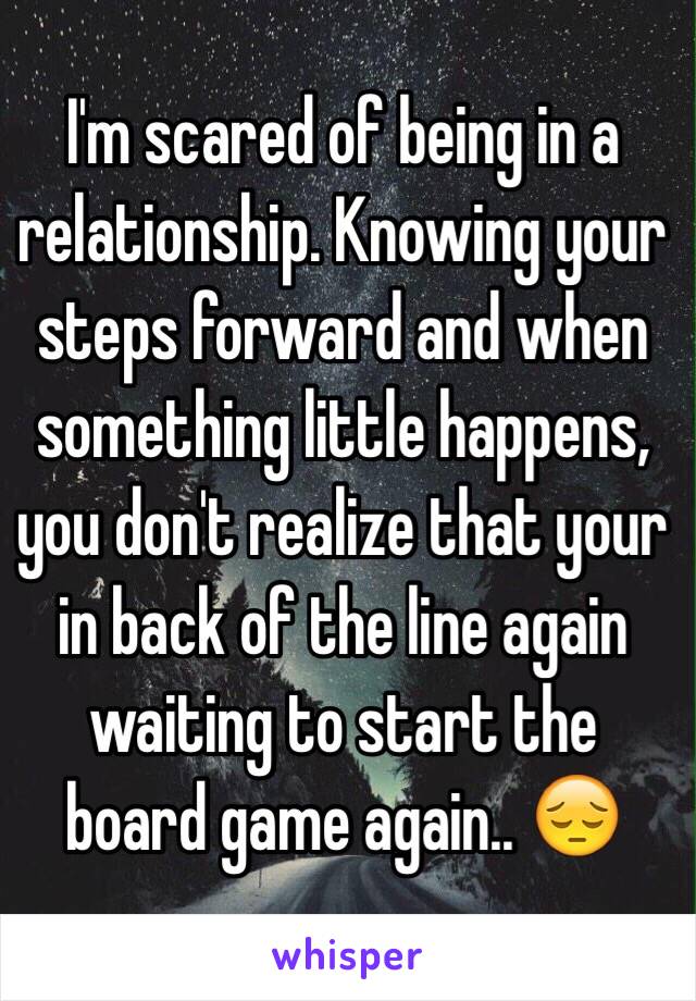 I'm scared of being in a relationship. Knowing your steps forward and when something little happens, you don't realize that your in back of the line again waiting to start the board game again.. 😔