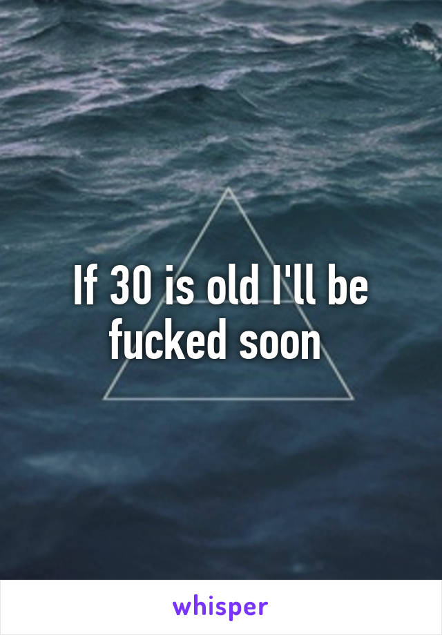 If 30 is old I'll be fucked soon 