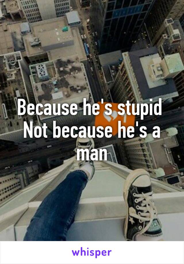 Because he's stupid 
Not because he's a man