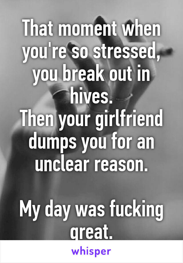 That moment when you're so stressed, you break out in hives.
Then your girlfriend dumps you for an unclear reason.

My day was fucking great.