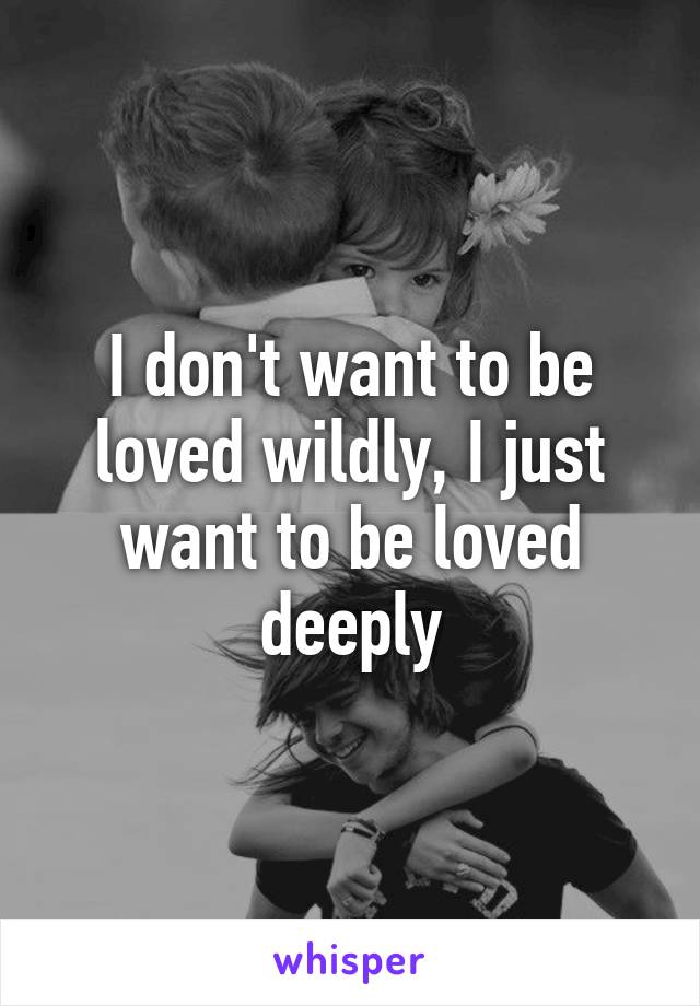 I don't want to be loved wildly, I just want to be loved deeply