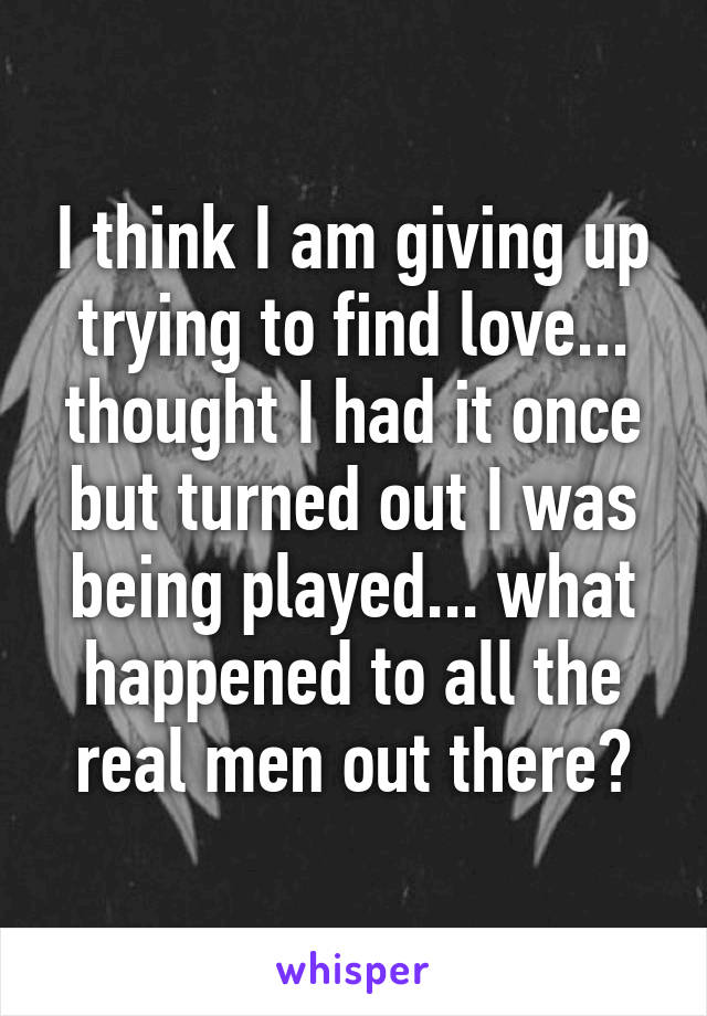 I think I am giving up trying to find love... thought I had it once but turned out I was being played... what happened to all the real men out there?