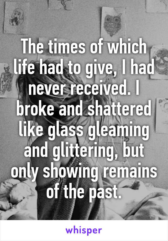 The times of which life had to give, I had never received. I broke and shattered like glass gleaming and glittering, but only showing remains of the past.