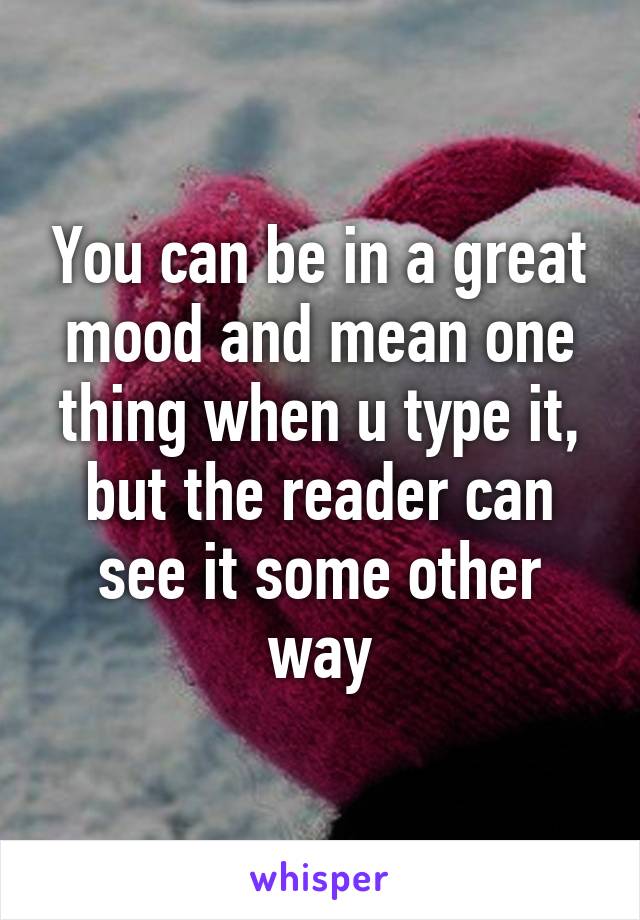 You can be in a great mood and mean one thing when u type it, but the reader can see it some other way