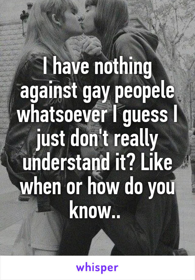 I have nothing against gay peopele whatsoever I guess I just don't really understand it? Like when or how do you know.. 