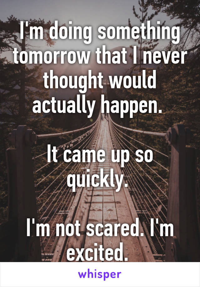 I'm doing something tomorrow that I never thought would actually happen. 

It came up so quickly. 

I'm not scared. I'm excited. 