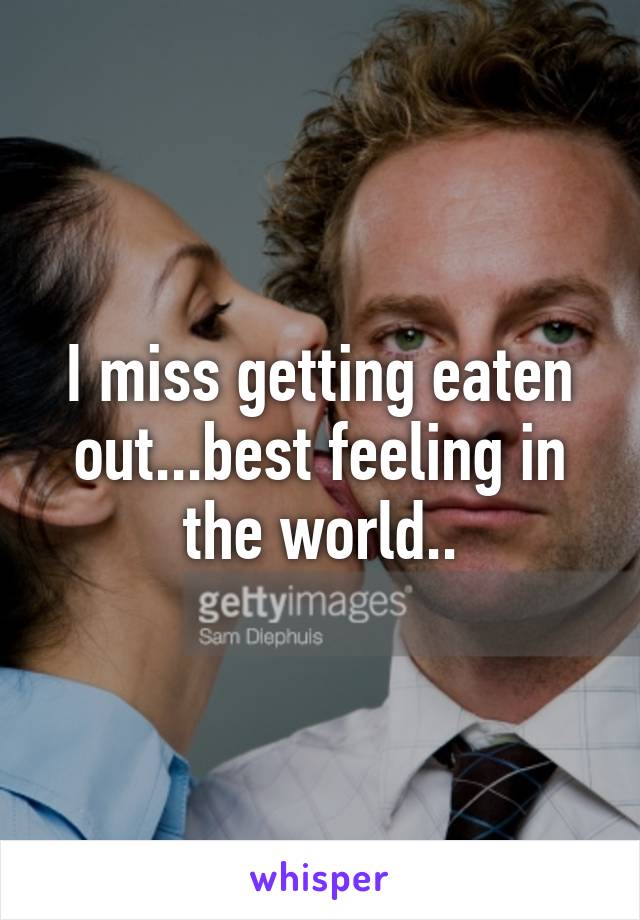 I miss getting eaten out...best feeling in the world..