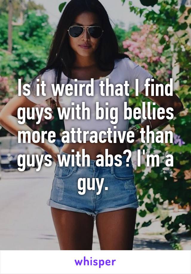 Is it weird that I find guys with big bellies more attractive than guys with abs? I'm a guy. 